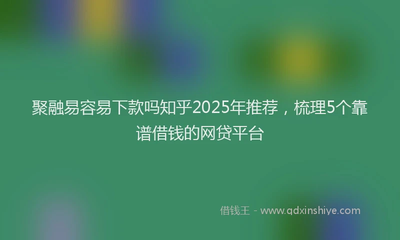 聚融易容易下款吗知乎2025年推荐，梳理5个靠谱借钱的网贷平台