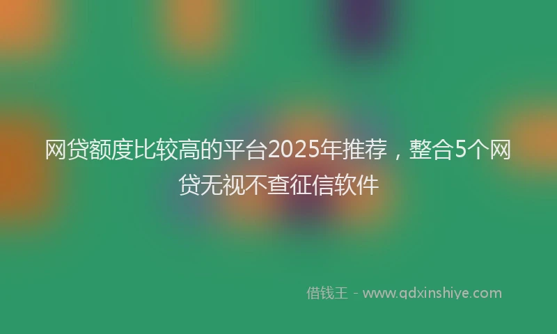 网贷额度比较高的平台2025年推荐，整合5个网贷无视不查征信软件