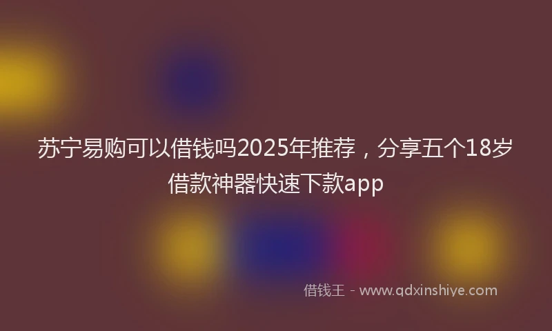 苏宁易购可以借钱吗2025年推荐，分享五个18岁借款神器快速下款app