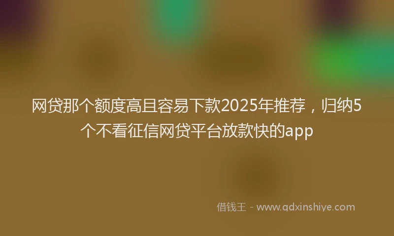 网贷那个额度高且容易下款2025年推荐，归纳5个不看征信网贷平台放款快的app