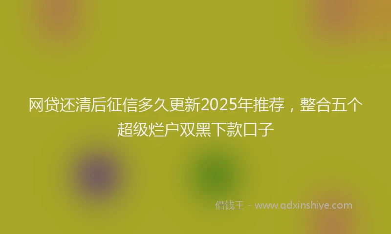 网贷还清后征信多久更新2025年推荐，整合五个超级烂户双黑下款口子