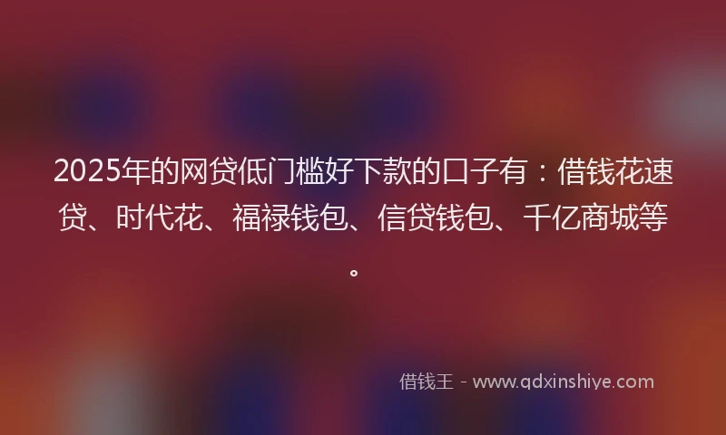 2025年的网贷低门槛好下款的口子有：借钱花速贷、时代花、福禄钱包、信贷钱包、千亿商城等。