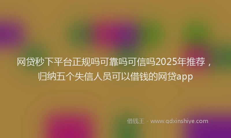 网贷秒下平台正规吗可靠吗可信吗2025年推荐，归纳五个失信人员可以借钱的网贷app