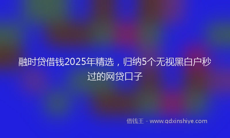 融时贷借钱2025年精选，归纳5个无视黑白户秒过的网贷口子