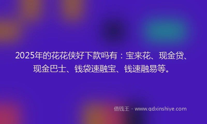 2025年的花花侠好下款吗有：宝来花、现金贷、现金巴士、钱袋速融宝、钱速融易等。