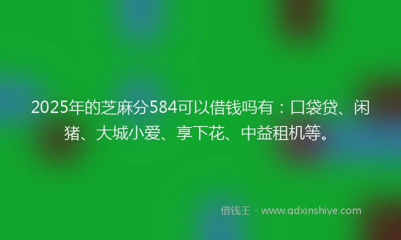 2025年的芝麻分584可以借钱吗有：口袋贷、闲猪、大城小爱、享下花、中益租机等。