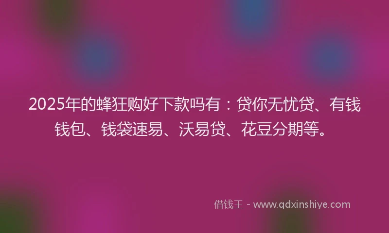 2025年的蜂狂购好下款吗有：贷你无忧贷、有钱钱包、钱袋速易、沃易贷、花豆分期等。