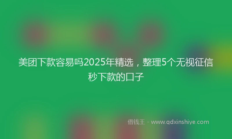 美团下款容易吗2025年精选，整理5个无视征信秒下款的口子