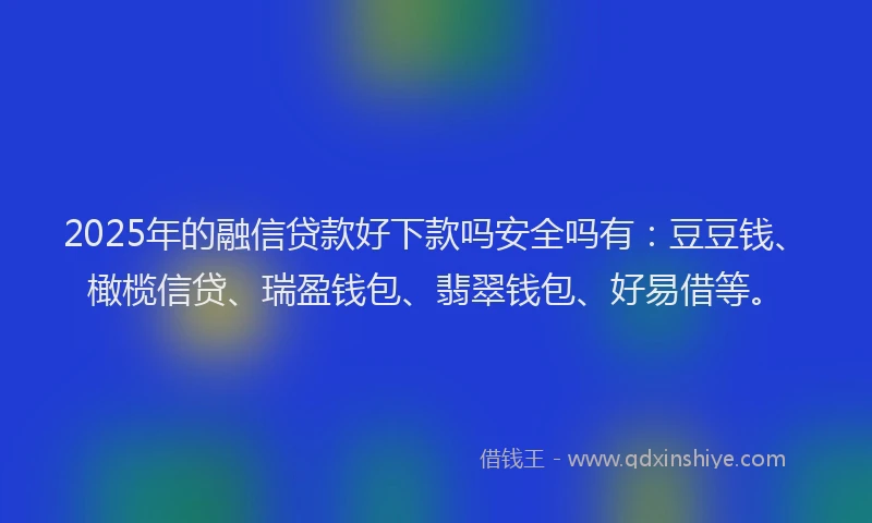 2025年的融信贷款好下款吗安全吗有：豆豆钱、橄榄信贷、瑞盈钱包、翡翠钱包、好易借等。