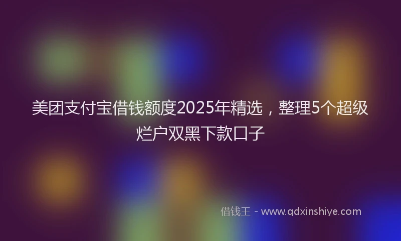 美团支付宝借钱额度2025年精选，整理5个超级烂户双黑下款口子