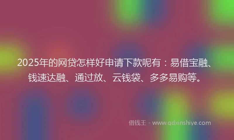 2025年的网贷怎样好申请下款呢有：易借宝融、钱速达融、通过放、云钱袋、多多易购等。