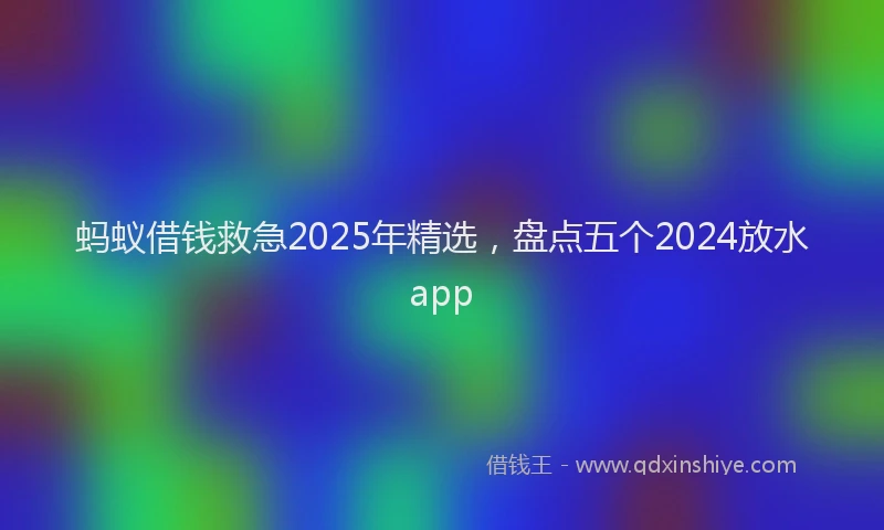 蚂蚁借钱救急2025年精选，盘点五个2024放水app