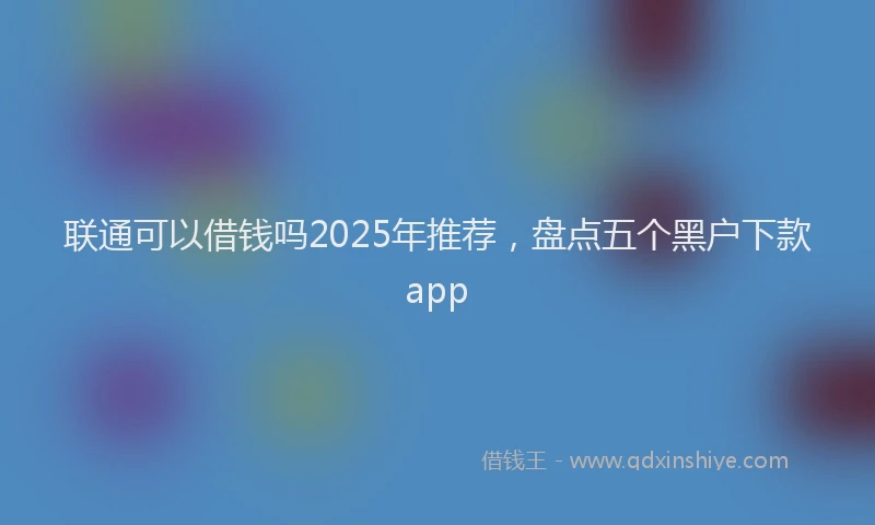 联通可以借钱吗2025年推荐，盘点五个黑户下款app