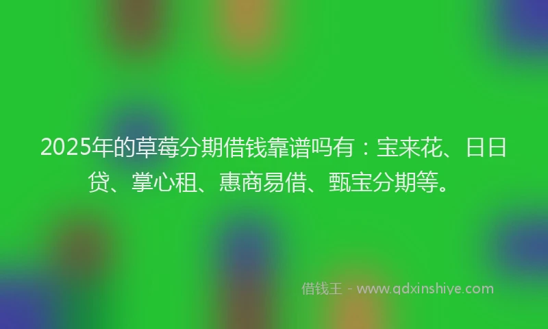 2025年的草莓分期借钱靠谱吗有：宝来花、日日贷、掌心租、惠商易借、甄宝分期等。
