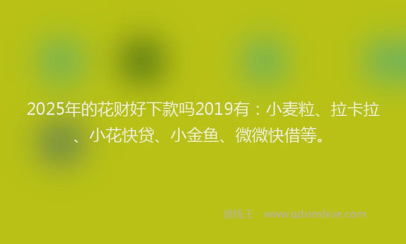 2025年的花财好下款吗2019有：小麦粒、拉卡拉、小花快贷、小金鱼、微微快借等。