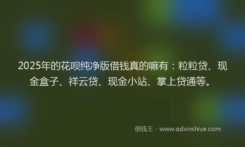 2025年的花呗纯净版借钱真的嘛有：粒粒贷、现金盒子、祥云贷、现金小站、掌上贷通等。