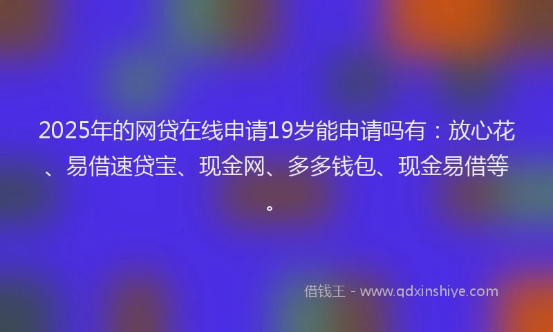 2025年的网贷在线申请19岁能申请吗有：放心花、易借速贷宝、现金网、多多钱包、现金易借等。
