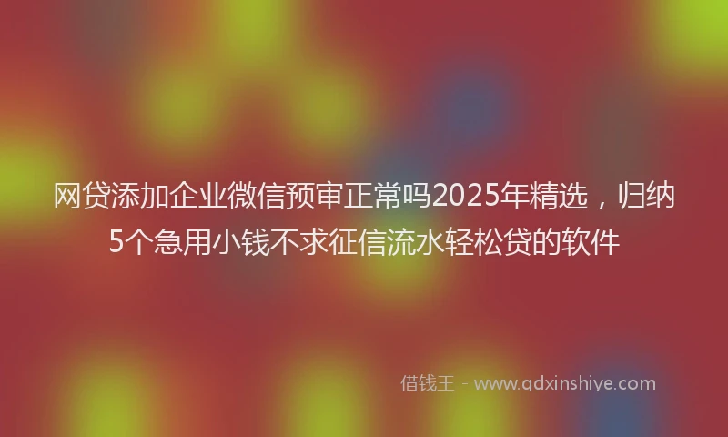 网贷添加企业微信预审正常吗2025年精选，归纳5个急用小钱不求征信流水轻松贷的软件