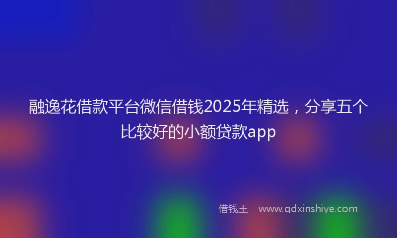 融逸花借款平台微信借钱2025年精选，分享五个比较好的小额贷款app