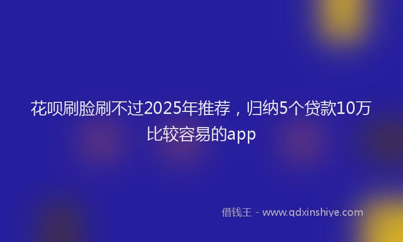 花呗刷脸刷不过2025年推荐，归纳5个贷款10万比较容易的app