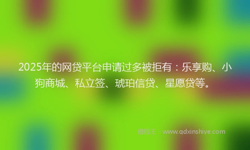 2025年的网贷平台申请过多被拒有：乐享购、小狗商城、私立签、琥珀信贷、星愿贷等。