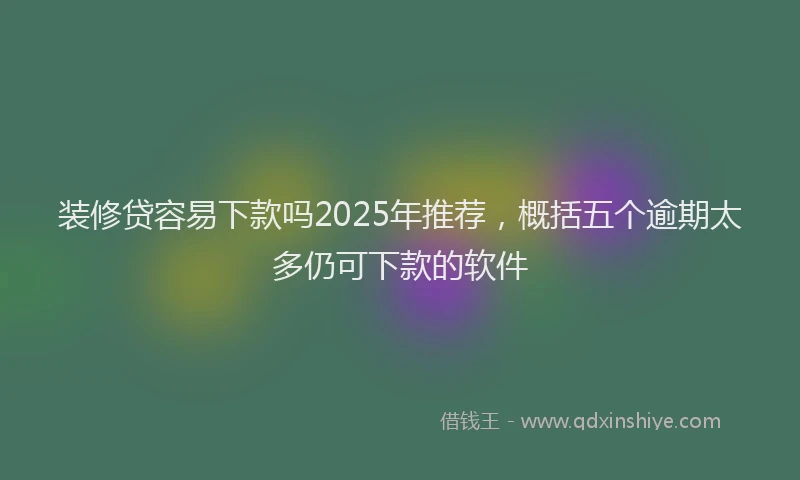 装修贷容易下款吗2025年推荐，概括五个逾期太多仍可下款的软件