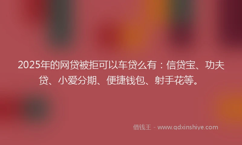 2025年的网贷被拒可以车贷么有：信贷宝、功夫贷、小爱分期、便捷钱包、射手花等。