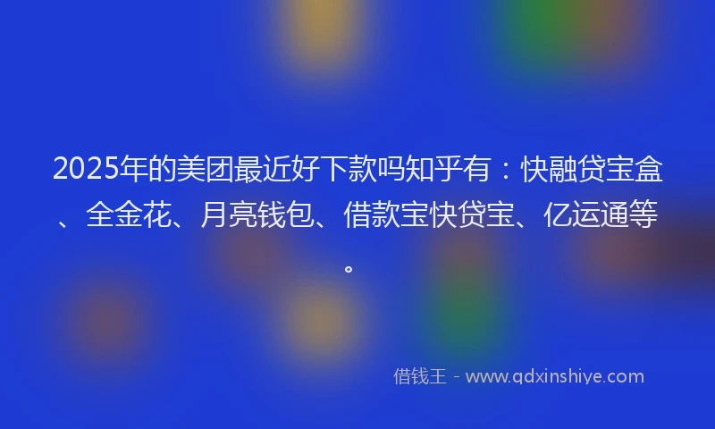 2025年的美团最近好下款吗知乎有：快融贷宝盒、全金花、月亮钱包、借款宝快贷宝、亿运通等。