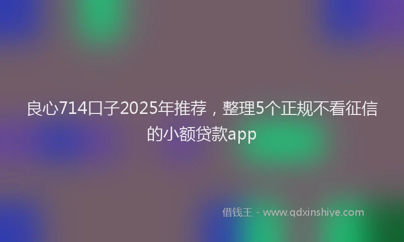 良心714口子2025年推荐，整理5个正规不看征信的小额贷款app
