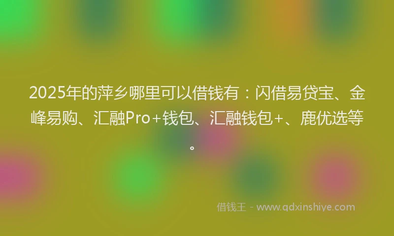 2025年的萍乡哪里可以借钱有：闪借易贷宝、金峰易购、汇融Pro+钱包、汇融钱包+、鹿优选等。