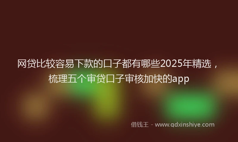 网贷比较容易下款的口子都有哪些2025年精选，梳理五个审贷口子审核加快的app