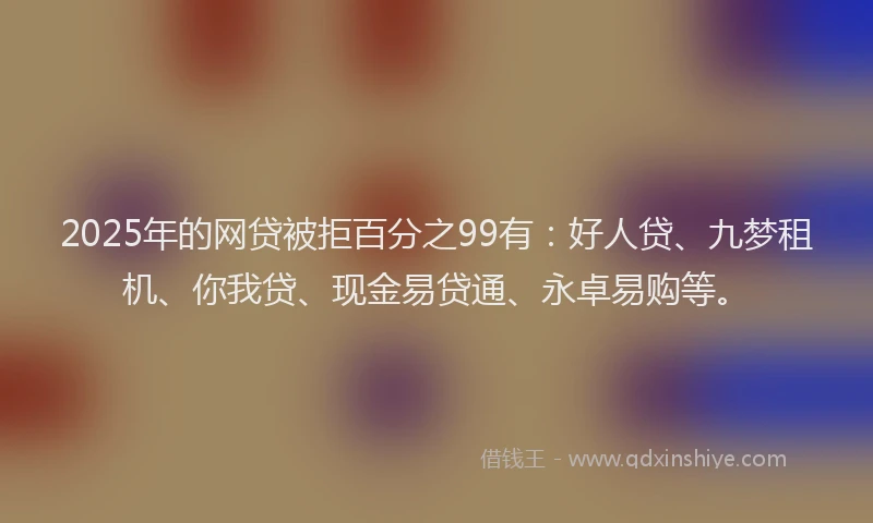 2025年的网贷被拒百分之99有：好人贷、九梦租机、你我贷、现金易贷通、永卓易购等。