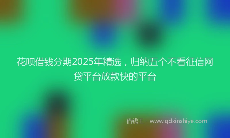 花呗借钱分期2025年精选，归纳五个不看征信网贷平台放款快的平台