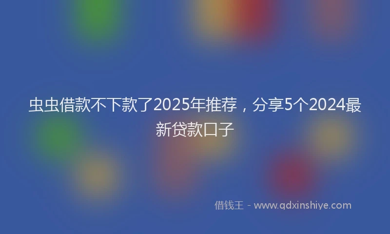 虫虫借款不下款了2025年推荐，分享5个2024最新贷款口子