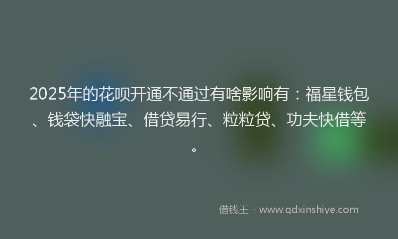 2025年的花呗开通不通过有啥影响有：福星钱包、钱袋快融宝、借贷易行、粒粒贷、功夫快借等。