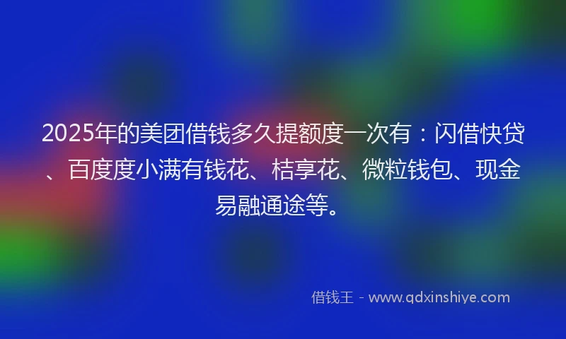 2025年的美团借钱多久提额度一次有：闪借快贷、百度度小满有钱花、桔享花、微粒钱包、现金易融通途等。