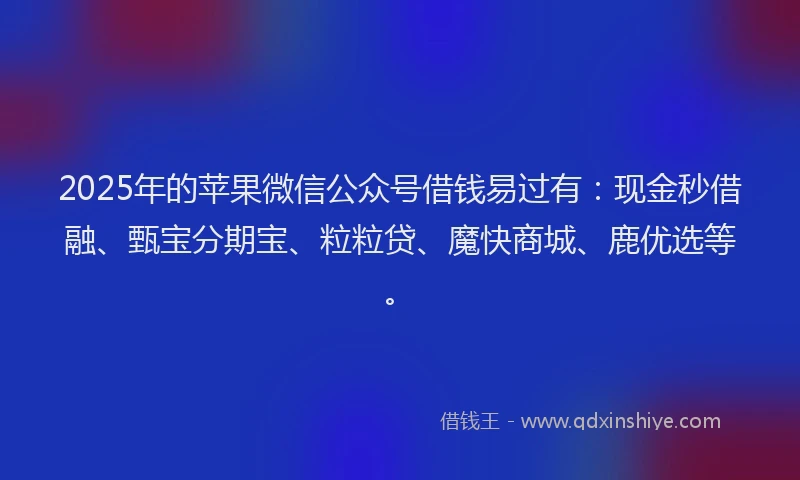 2025年的苹果微信公众号借钱易过有：现金秒借融、甄宝分期宝、粒粒贷、魔快商城、鹿优选等。