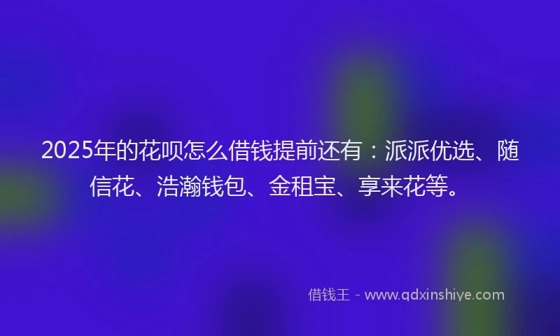 2025年的花呗怎么借钱提前还有：派派优选、随信花、浩瀚钱包、金租宝、享来花等。