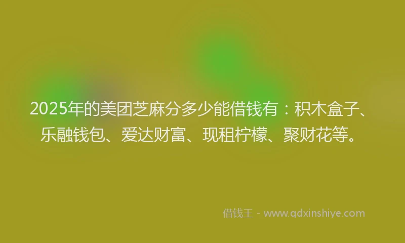 2025年的美团芝麻分多少能借钱有：积木盒子、乐融钱包、爱达财富、现租柠檬、聚财花等。