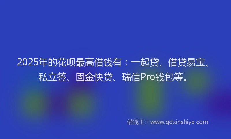 2025年的花呗最高借钱有：一起贷、借贷易宝、私立签、固金快贷、瑞信Pro钱包等。