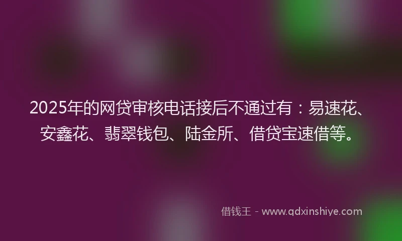 2025年的网贷审核电话接后不通过有：易速花、安鑫花、翡翠钱包、陆金所、借贷宝速借等。