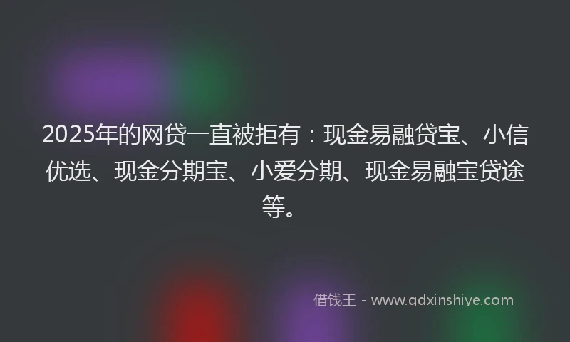 2025年的网贷一直被拒有：现金易融贷宝、小信优选、现金分期宝、小爱分期、现金易融宝贷途等。