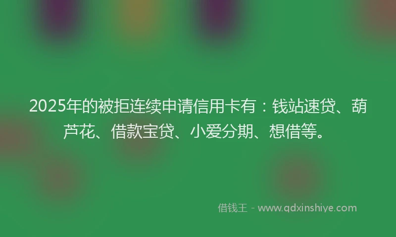 2025年的被拒连续申请信用卡有：钱站速贷、葫芦花、借款宝贷、小爱分期、想借等。