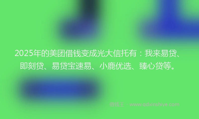 2025年的美团借钱变成光大信托有：我来易贷、即刻贷、易贷宝速易、小鹿优选、臻心贷等。
