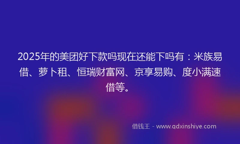 2025年的美团好下款吗现在还能下吗有：米族易借、萝卜租、恒瑞财富网、京享易购、度小满速借等。