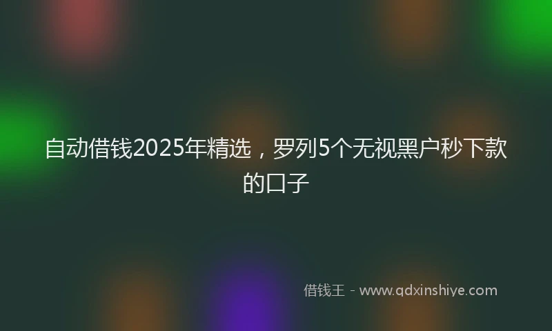 自动借钱2025年精选，罗列5个无视黑户秒下款的口子