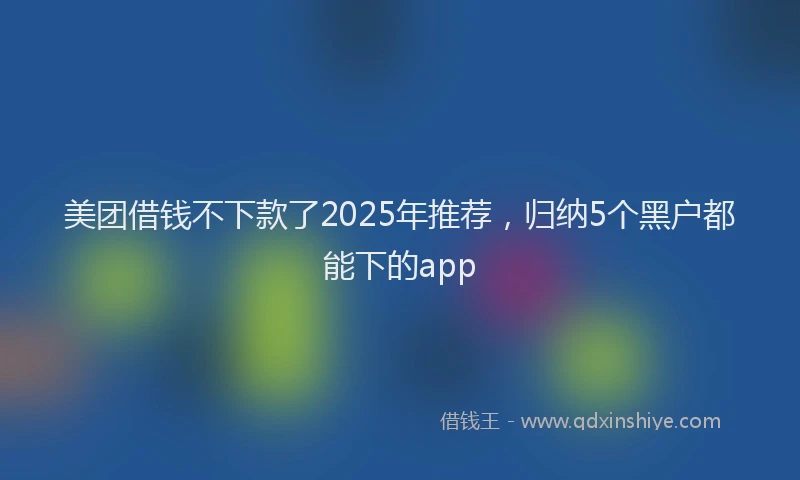 美团借钱不下款了2025年推荐，归纳5个黑户都能下的app