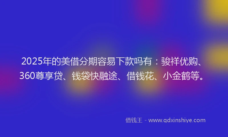 2025年的美借分期容易下款吗有：骏祥优购、360尊享贷、钱袋快融途、借钱花、小金鹤等。
