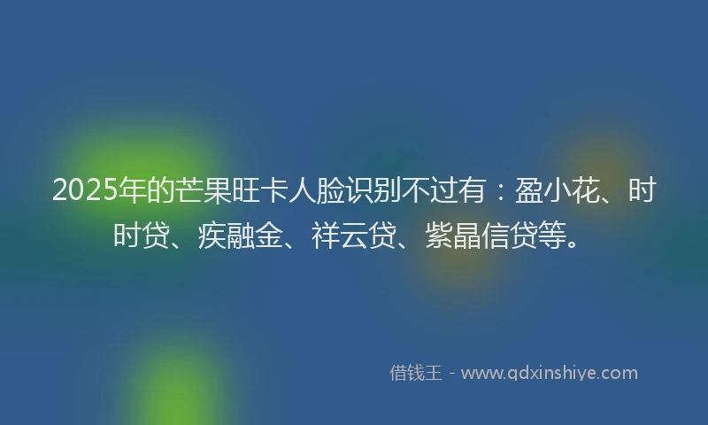 2025年的芒果旺卡人脸识别不过有：盈小花、时时贷、疾融金、祥云贷、紫晶信贷等。