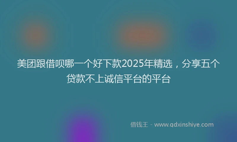 美团跟借呗哪一个好下款2025年精选，分享五个贷款不上诚信平台的平台